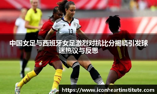乐竟中国女足与西班牙女足激烈对抗比分揭晓引发球迷热议与反思
