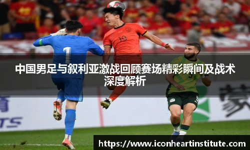 乐竟中国男足与叙利亚激战回顾赛场精彩瞬间及战术深度解析